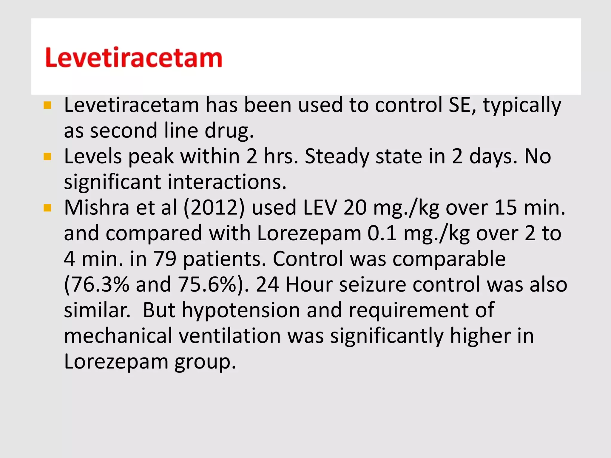  Levetiracetam has been used to control SE, typically
as second line drug.
 Levels peak within 2 hrs. Steady state in 2 days. No
significant interactions.
 Mishra et al (2012) used LEV 20 mg./kg over 15 min.
and compared with Lorezepam 0.1 mg./kg over 2 to
4 min. in 79 patients. Control was comparable
(76.3% and 75.6%). 24 Hour seizure control was also
similar. But hypotension and requirement of
mechanical ventilation was significantly higher in
Lorezepam group.
 