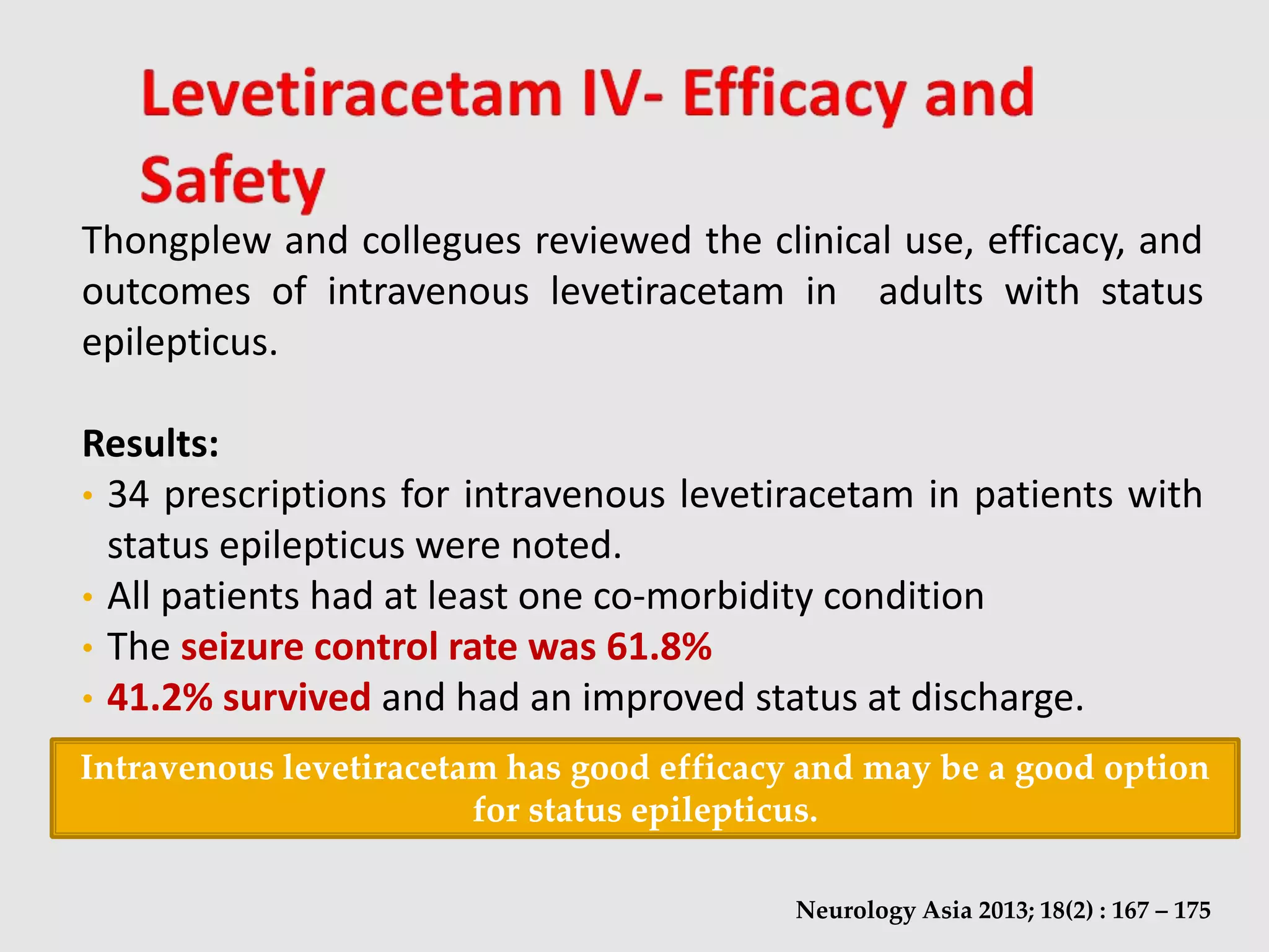 Thongplew and collegues reviewed the clinical use, efficacy, and
outcomes of intravenous levetiracetam in adults with status
epilepticus.
Results:
• 34 prescriptions for intravenous levetiracetam in patients with
status epilepticus were noted.
• All patients had at least one co-morbidity condition
• The seizure control rate was 61.8%
• 41.2% survived and had an improved status at discharge.
Neurology Asia 2013; 18(2) : 167 – 175
Intravenous levetiracetam has good efficacy and may be a good option
for status epilepticus.
 