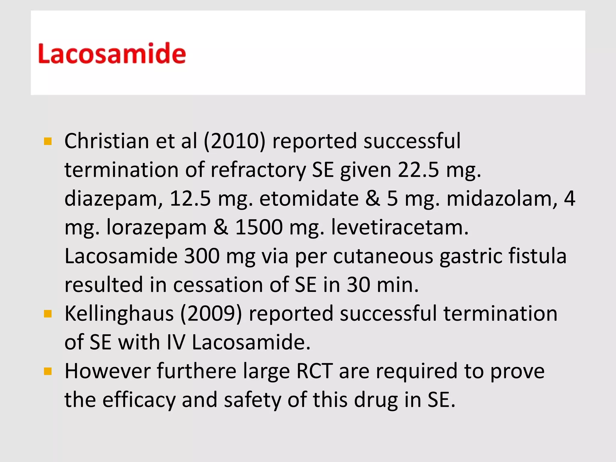  Christian et al (2010) reported successful
termination of refractory SE given 22.5 mg.
diazepam, 12.5 mg. etomidate & 5 mg. midazolam, 4
mg. lorazepam & 1500 mg. levetiracetam.
Lacosamide 300 mg via per cutaneous gastric fistula
resulted in cessation of SE in 30 min.
 Kellinghaus (2009) reported successful termination
of SE with IV Lacosamide.
 However furthere large RCT are required to prove
the efficacy and safety of this drug in SE.
 