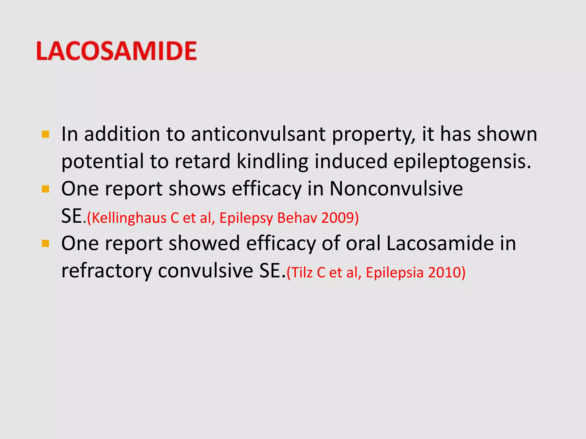  In addition to anticonvulsant property, it has shown
potential to retard kindling induced epileptogensis.
 One report shows efficacy in Nonconvulsive
SE.(Kellinghaus C et al, Epilepsy Behav 2009)
 One report showed efficacy of oral Lacosamide in
refractory convulsive SE.(Tilz C et al, Epilepsia 2010)
 