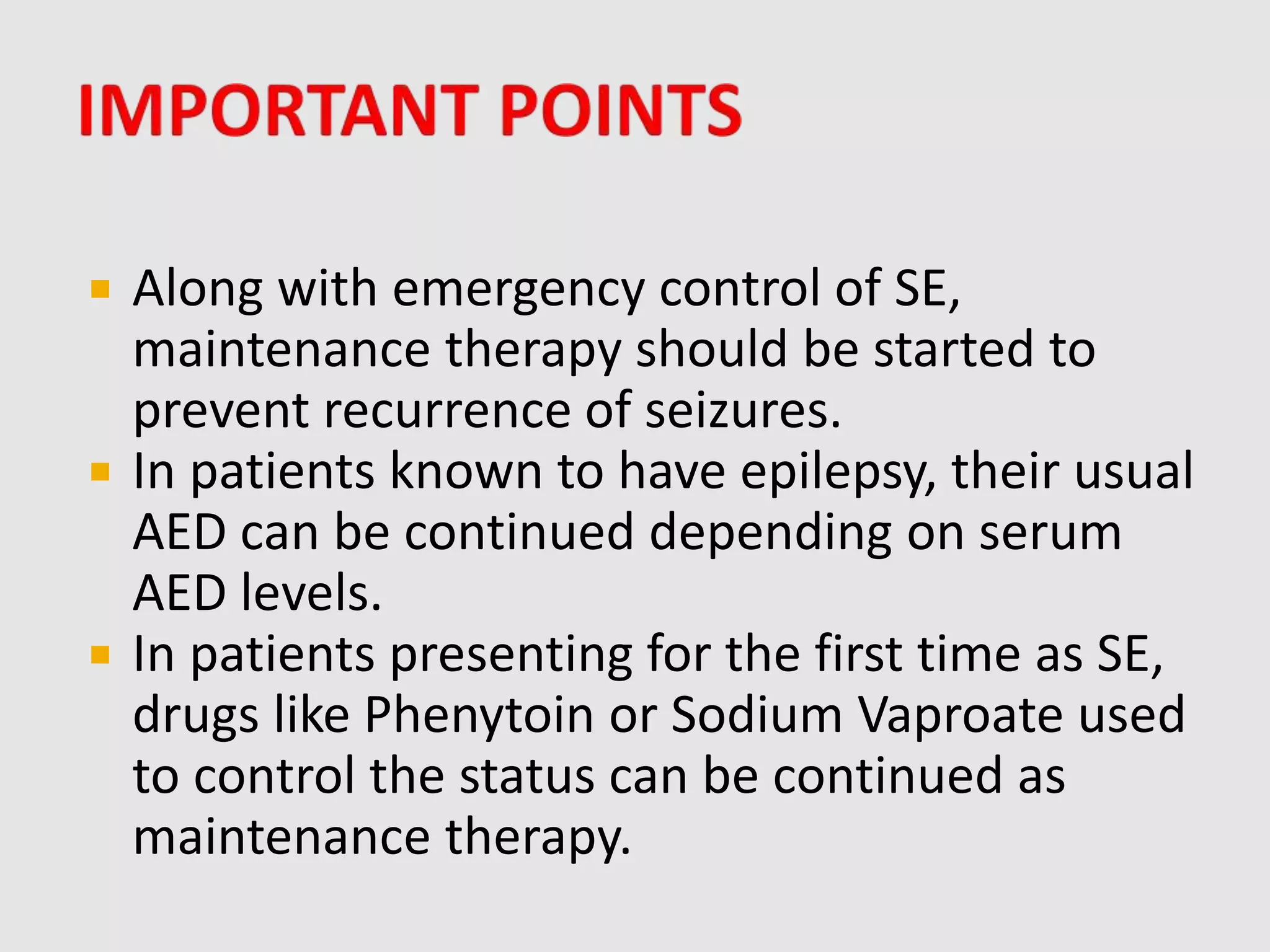  Along with emergency control of SE,
maintenance therapy should be started to
prevent recurrence of seizures.
 In patients known to have epilepsy, their usual
AED can be continued depending on serum
AED levels.
 In patients presenting for the first time as SE,
drugs like Phenytoin or Sodium Vaproate used
to control the status can be continued as
maintenance therapy.
 