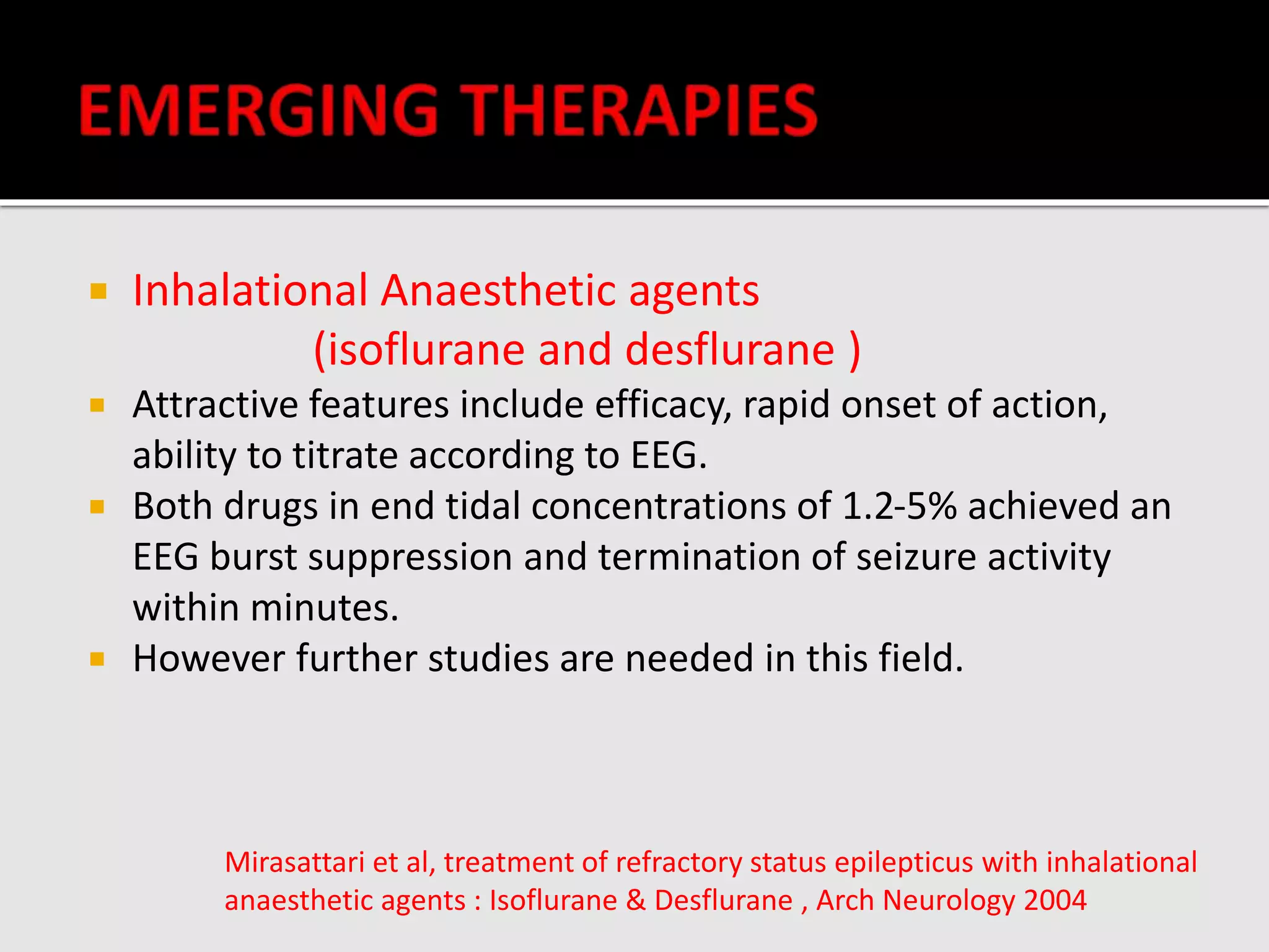 Inhalational Anaesthetic agents
(isoflurane and desflurane )
 Attractive features include efficacy, rapid onset of action,
ability to titrate according to EEG.
 Both drugs in end tidal concentrations of 1.2-5% achieved an
EEG burst suppression and termination of seizure activity
within minutes.
 However further studies are needed in this field.
Mirasattari et al, treatment of refractory status epilepticus with inhalational
anaesthetic agents : Isoflurane & Desflurane , Arch Neurology 2004
 