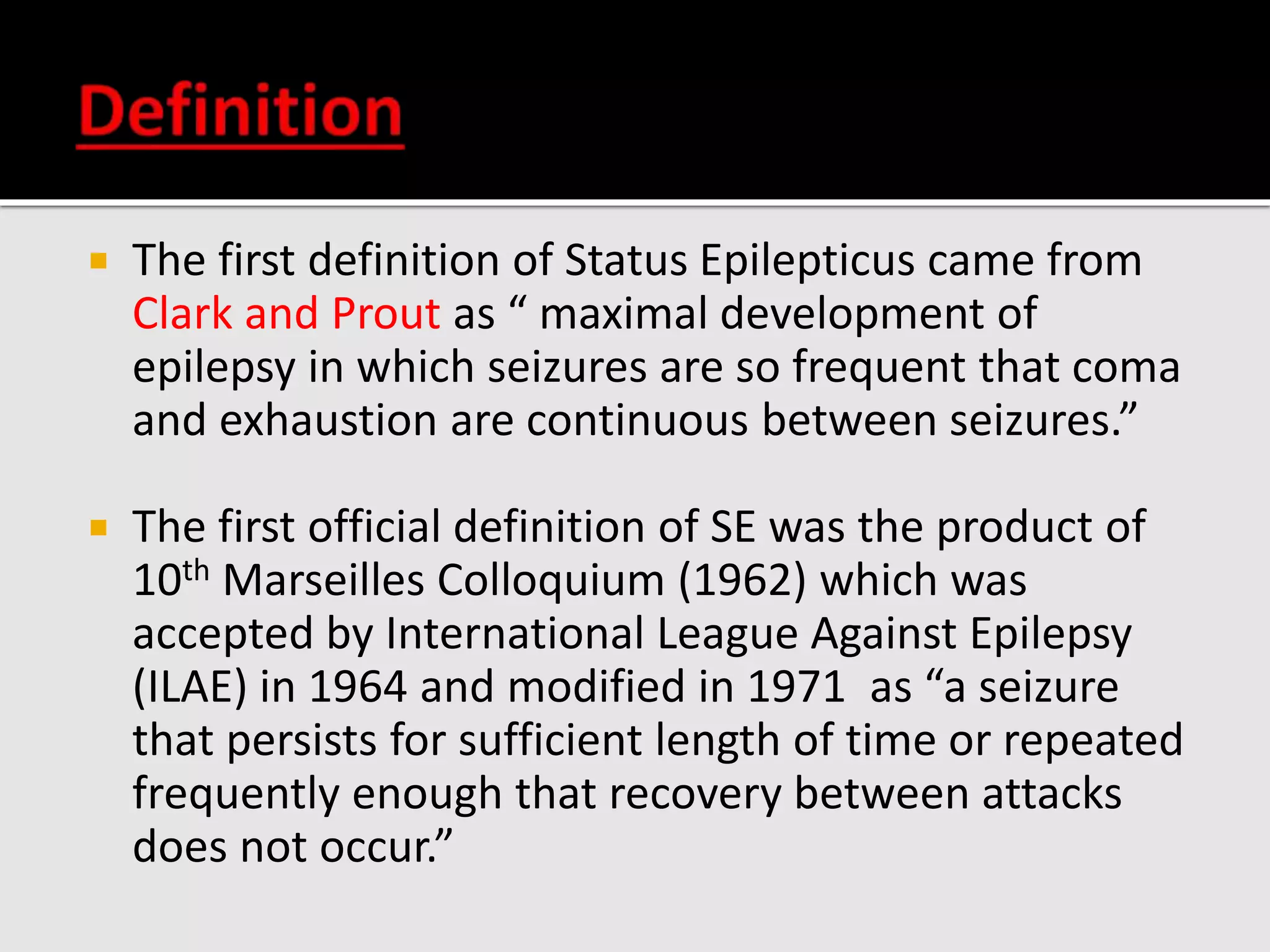  The first definition of Status Epilepticus came from
Clark and Prout as “ maximal development of
epilepsy in which seizures are so frequent that coma
and exhaustion are continuous between seizures.”
 The first official definition of SE was the product of
10th Marseilles Colloquium (1962) which was
accepted by International League Against Epilepsy
(ILAE) in 1964 and modified in 1971 as “a seizure
that persists for sufficient length of time or repeated
frequently enough that recovery between attacks
does not occur.”
 