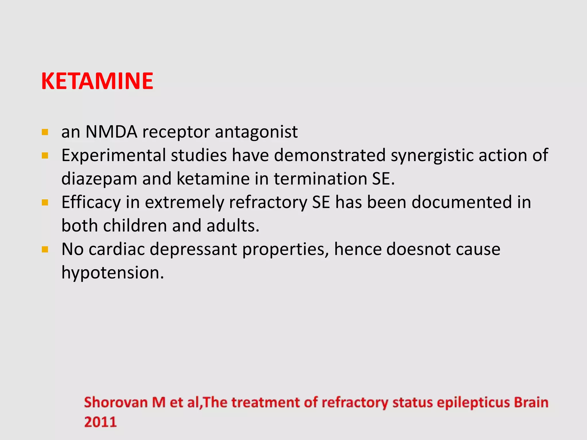 KETAMINE
 an NMDA receptor antagonist
 Experimental studies have demonstrated synergistic action of
diazepam and ketamine in termination SE.
 Efficacy in extremely refractory SE has been documented in
both children and adults.
 No cardiac depressant properties, hence doesnot cause
hypotension.
 