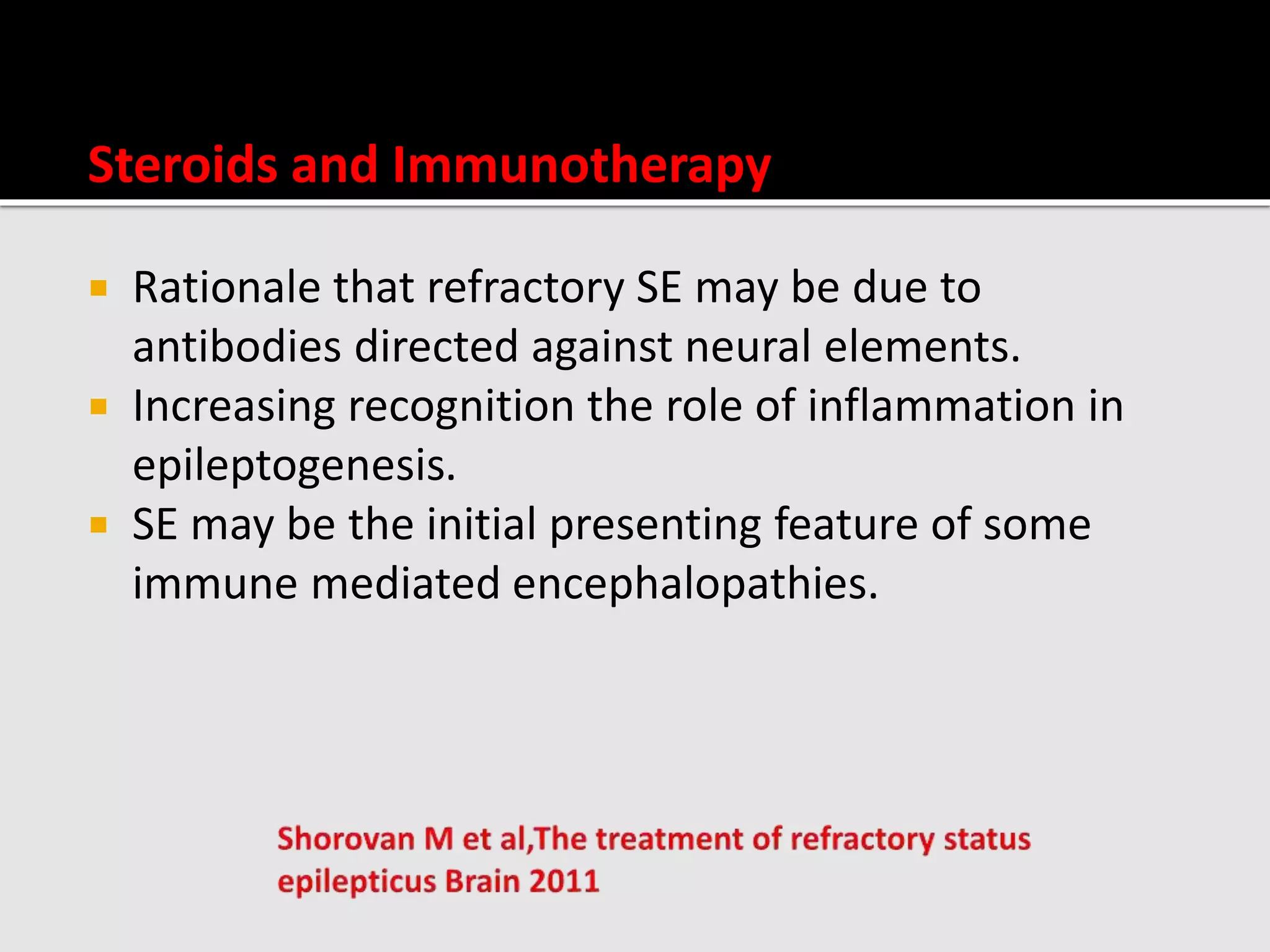 Steroids and Immunotherapy
 Rationale that refractory SE may be due to
antibodies directed against neural elements.
 Increasing recognition the role of inflammation in
epileptogenesis.
 SE may be the initial presenting feature of some
immune mediated encephalopathies.
 