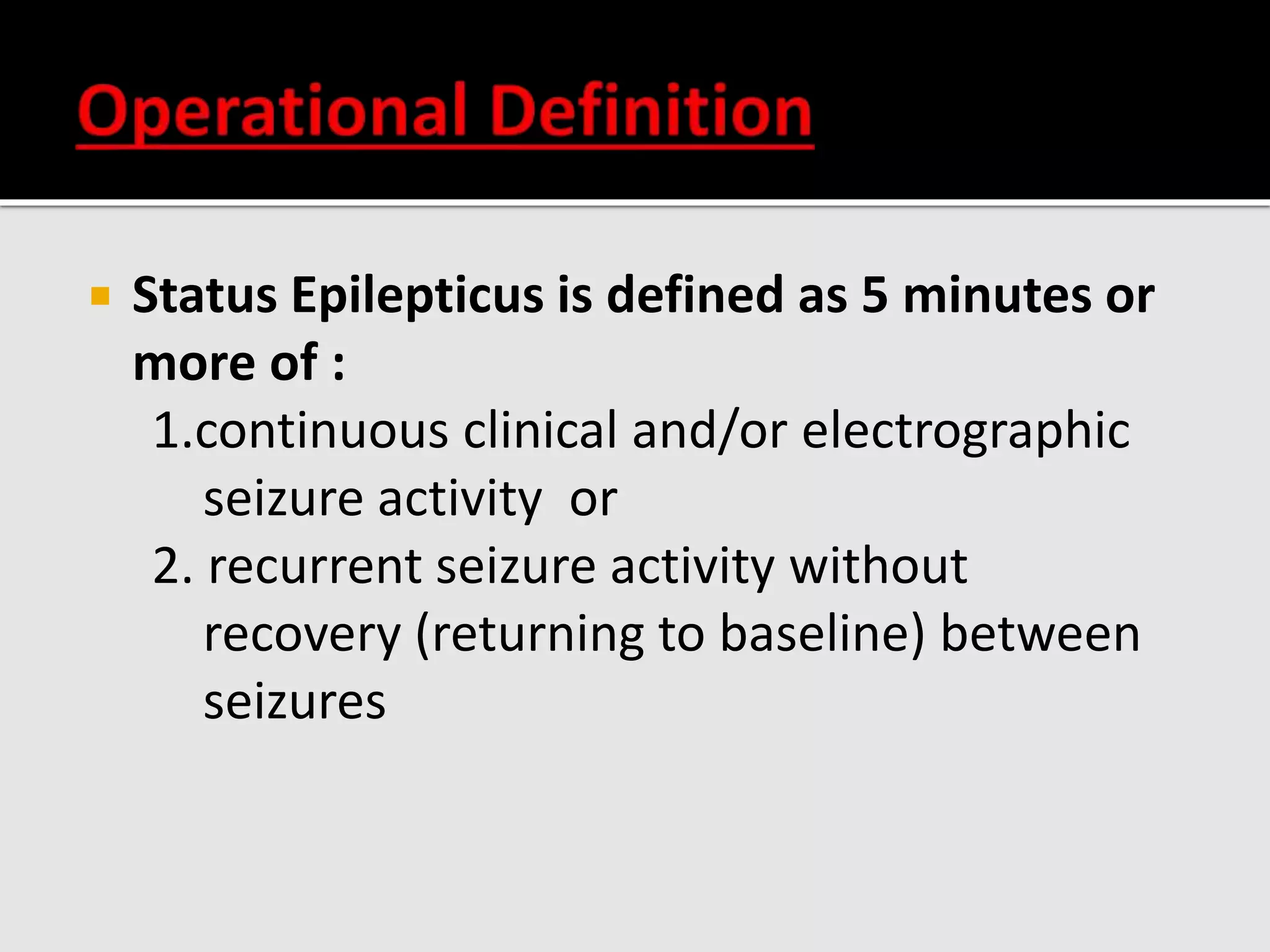  Status Epilepticus is defined as 5 minutes or
more of :
1.continuous clinical and/or electrographic
seizure activity or
2. recurrent seizure activity without
recovery (returning to baseline) between
seizures
 
