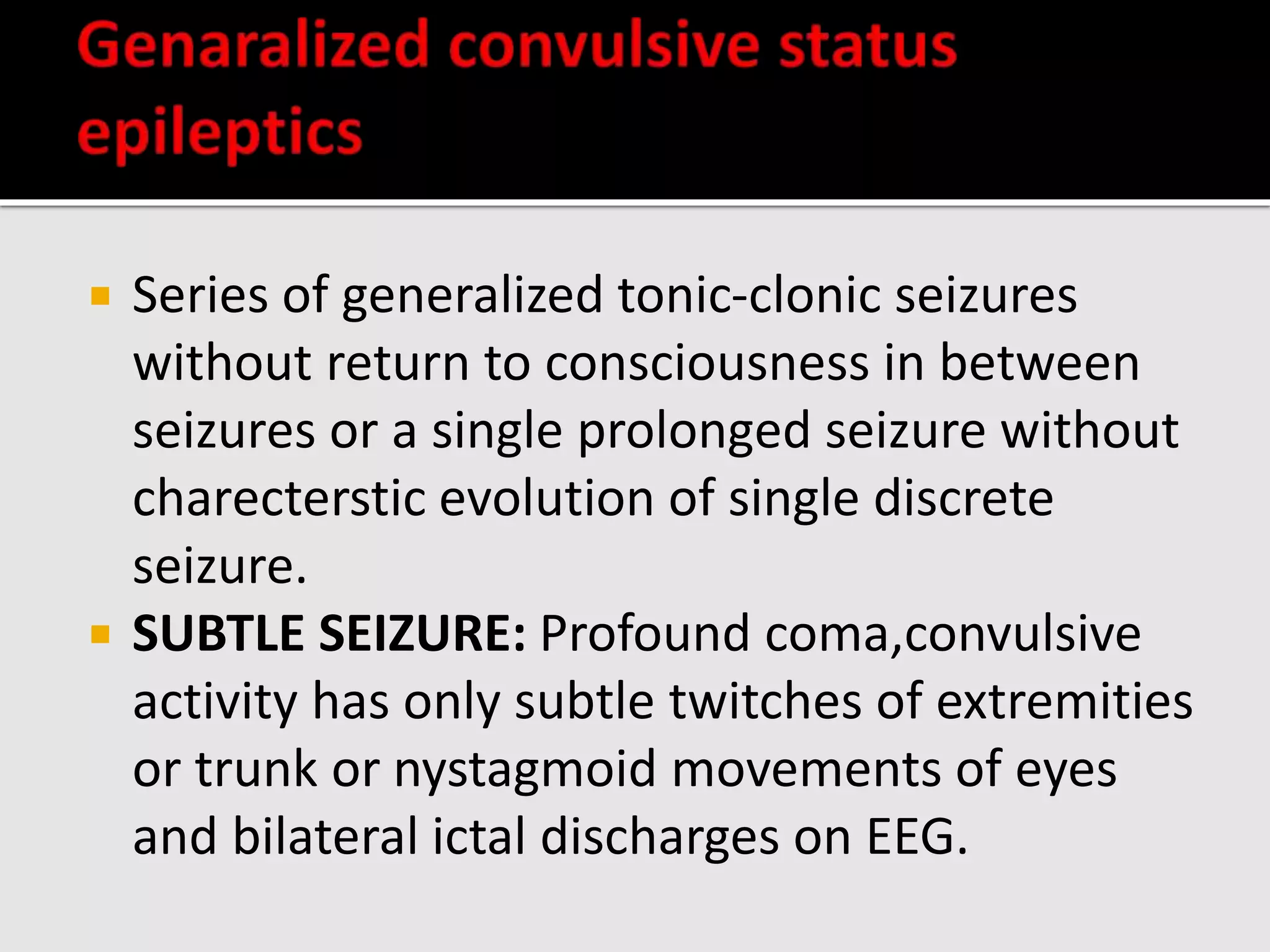  Series of generalized tonic-clonic seizures
without return to consciousness in between
seizures or a single prolonged seizure without
charecterstic evolution of single discrete
seizure.
 SUBTLE SEIZURE: Profound coma,convulsive
activity has only subtle twitches of extremities
or trunk or nystagmoid movements of eyes
and bilateral ictal discharges on EEG.
 