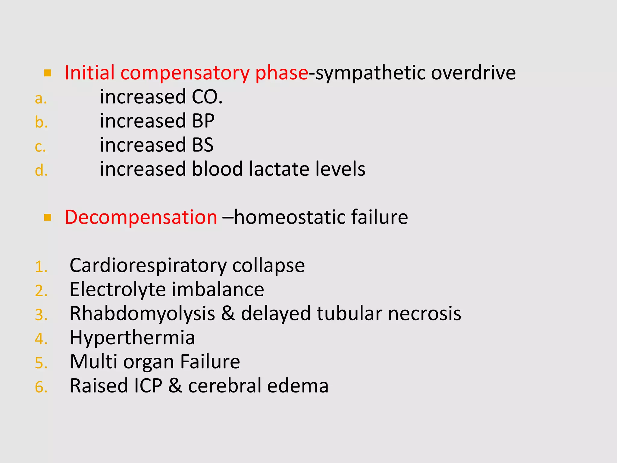  Initial compensatory phase-sympathetic overdrive
a. increased CO.
b. increased BP
c. increased BS
d. increased blood lactate levels
 Decompensation –homeostatic failure
1. Cardiorespiratory collapse
2. Electrolyte imbalance
3. Rhabdomyolysis & delayed tubular necrosis
4. Hyperthermia
5. Multi organ Failure
6. Raised ICP & cerebral edema
 
