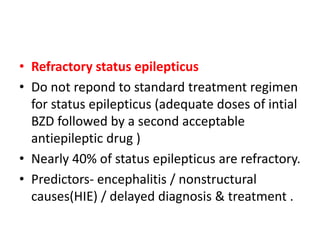 • Refractory status epilepticus
• Do not repond to standard treatment regimen
for status epilepticus (adequate doses of intial
BZD followed by a second acceptable
antiepileptic drug )
• Nearly 40% of status epilepticus are refractory.
• Predictors- encephalitis / nonstructural
causes(HIE) / delayed diagnosis & treatment .
 