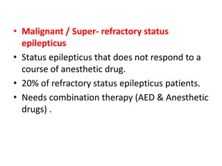 • Malignant / Super- refractory status
epilepticus
• Status epilepticus that does not respond to a
course of anesthetic drug.
• 20% of refractory status epilepticus patients.
• Needs combination therapy (AED & Anesthetic
drugs) .
 