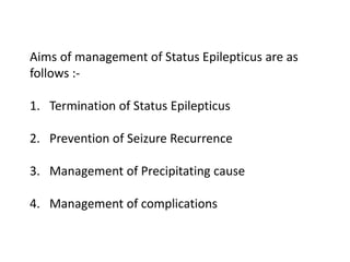 Aims of management of Status Epilepticus are as
follows :-
1. Termination of Status Epilepticus
2. Prevention of Seizure Recurrence
3. Management of Precipitating cause
4. Management of complications
 