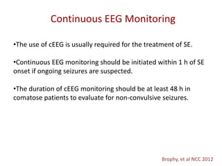 Continuous EEG Monitoring
Brophy, et al NCC 2012
•The use of cEEG is usually required for the treatment of SE.
•Continuous EEG monitoring should be initiated within 1 h of SE
onset if ongoing seizures are suspected.
•The duration of cEEG monitoring should be at least 48 h in
comatose patients to evaluate for non-convulsive seizures.
 