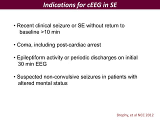 Indications for cEEG in SE
Brophy, et al NCC 2012
• Recent clinical seizure or SE without return to
baseline >10 min
• Coma, including post-cardiac arrest
• Epileptiform activity or periodic discharges on initial
30 min EEG
• Suspected non-convulsive seizures in patients with
altered mental status
 