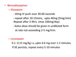 • Benzodiazepines
– Diazepam
- 10mg IV push over 30-60 seconds
- repeat after 10-15mins, upto 40mg (5mg/min)
-Repeat after 2-4hrs. (max 100mg/day)
- bolus dose should be given in undiluted form
at rate not exceeding 2-5 mg/min.
– Lorazepam
0.1- 0.15 mg/kg i.v, upto 4-6 mg over 1-2 minutes
If SE persists, repeat every 5-10 minutes
 
