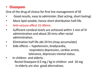• Diazepam
One of the drug of choice for first line management of SE
• Good results, easy to administer. (fast acting, short lasting)
• More lipid soluble, hence short distribution half-life.
• Anti-seizure effect 15-30min.
• Sufficient cerebral levels are achieved within 1 min of IV
administration and about 20 mins after rectal
administration.
• Elimination half life abt 24 hrs (may accumulate)
• Side effects -- hypotension, bradycardia,
respiratory depression, cardiac arrest,
tolerance, depresses mental status.
• In children and elderly :
Rectal Diazepam 0.5 mg / kg in children and 10 mg
in elderly are also good alternatives.
 