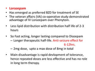 • Lorazepam
• Has emerged as preferred BZD for treatment of SE
• The veteran affairs (VA) co-operative study demonstrated
advantage of IV Lorazepam over Phenytoin.
• Less lipid distribution with distribution half life of 2-3
hours
• So Fast acting, longer lasting compared to Diazepam
– Longer therapeutic half-life. Anti-seizure effect for
6-12hrs.
– 2mg dose, upto a max dose of 8mg in total
• Main disadvantage is rapid devlopment of tolerance,
hence repeated doses are less effective and has no role
in long term therapy.
 