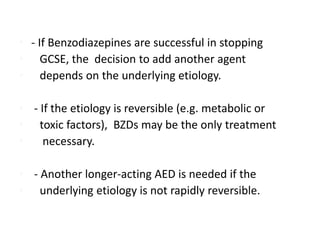 • - If Benzodiazepines are successful in stopping
• GCSE, the decision to add another agent
• depends on the underlying etiology.
• - If the etiology is reversible (e.g. metabolic or
• toxic factors), BZDs may be the only treatment
• necessary.
• - Another longer-acting AED is needed if the
• underlying etiology is not rapidly reversible.
 