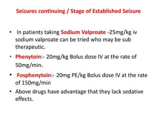 Seizures continuing / Stage of Established Seizure
• In patients taking Sodium Valproate -25mg/kg iv
sodium valproate can be tried who may be sub
therapeutic.
• Phenytoin:- 20mg/kg Bolus dose IV at the rate of
50mg/min.
• Fosphenytoin:- 20mg PE/kg Bolus dose IV at the rate
of 150mg/min
• Above drugs have advantage that they lack sedative
effects.
 