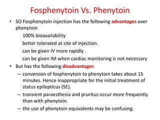Fosphenytoin Vs. Phenytoin
• SO Fosphenytoin injection has the following advantages over
phenytoin
100% bioavailability
better tolerated at site of injection.
can be given IV more rapidly .
can be given IM when cardiac monitoring is not necessary
• But has the following disadvantages
– conversion of fosphenytoin to phenytoin takes about 15
minutes. Hence inappropriate for the initial treatment of
status epilepticus (SE).
– transient paraesthesia and pruritus occur more frequently
than with phenytoin.
– the use of phenytoin equivalents may be confusing.
 
