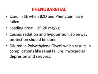 PHENOBARBITAL
• Used in SE when BZD and Phenytoin have
failed.
• Loading dose – 15-20 mg/kg
• Causes sedation and hypotension, so airway
protection should be done.
• Diluted in Polyethylene Glycol which results in
complications like renal failure, myocardial
depresion and seizures.
 