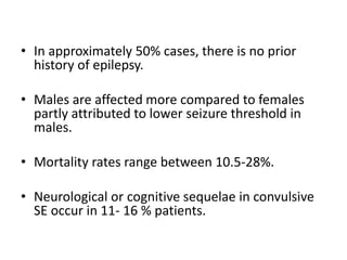 • In approximately 50% cases, there is no prior
history of epilepsy.
• Males are affected more compared to females
partly attributed to lower seizure threshold in
males.
• Mortality rates range between 10.5-28%.
• Neurological or cognitive sequelae in convulsive
SE occur in 11- 16 % patients.
 