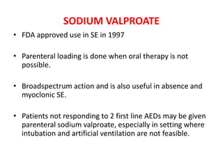 SODIUM VALPROATE
• FDA approved use in SE in 1997
• Parenteral loading is done when oral therapy is not
possible.
• Broadspectrum action and is also useful in absence and
myoclonic SE.
• Patients not responding to 2 first line AEDs may be given
parenteral sodium valproate, especially in setting where
intubation and artificial ventilation are not feasible.
 