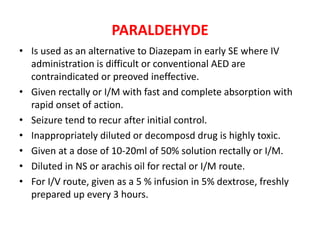 PARALDEHYDE
• Is used as an alternative to Diazepam in early SE where IV
administration is difficult or conventional AED are
contraindicated or preoved ineffective.
• Given rectally or I/M with fast and complete absorption with
rapid onset of action.
• Seizure tend to recur after initial control.
• Inappropriately diluted or decomposd drug is highly toxic.
• Given at a dose of 10-20ml of 50% solution rectally or I/M.
• Diluted in NS or arachis oil for rectal or I/M route.
• For I/V route, given as a 5 % infusion in 5% dextrose, freshly
prepared up every 3 hours.
 