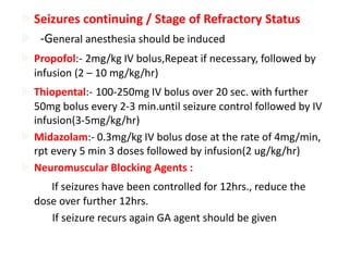 Seizures continuing / Stage of Refractory Status
 -General anesthesia should be induced
 Propofol:- 2mg/kg IV bolus,Repeat if necessary, followed by
infusion (2 – 10 mg/kg/hr)
 Thiopental:- 100-250mg IV bolus over 20 sec. with further
50mg bolus every 2-3 min.until seizure control followed by IV
infusion(3-5mg/kg/hr)
 Midazolam:- 0.3mg/kg IV bolus dose at the rate of 4mg/min,
rpt every 5 min 3 doses followed by infusion(2 ug/kg/hr)
 Neuromuscular Blocking Agents :
If seizures have been controlled for 12hrs., reduce the
dose over further 12hrs.
If seizure recurs again GA agent should be given
 