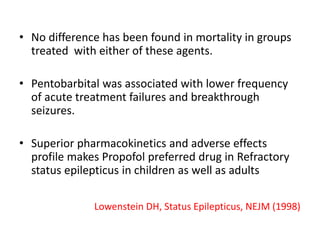Lowenstein DH, Status Epilepticus, NEJM (1998)
• No difference has been found in mortality in groups
treated with either of these agents.
• Pentobarbital was associated with lower frequency
of acute treatment failures and breakthrough
seizures.
• Superior pharmacokinetics and adverse effects
profile makes Propofol preferred drug in Refractory
status epilepticus in children as well as adults
 