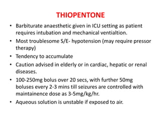 THIOPENTONE
• Barbiturate anaesthetic given in ICU setting as patient
requires intubation and mechanical ventialtion.
• Most troublesome S/E- hypotension (may require pressor
therapy)
• Tendency to accumulate
• Caution advised in elderly or in cardiac, hepatic or renal
diseases.
• 100-250mg bolus over 20 secs, with further 50mg
boluses every 2-3 mins till seizures are controlled with
maintainence dose as 3-5mg/kg/hr.
• Aqueous solution is unstable if exposed to air.
 
