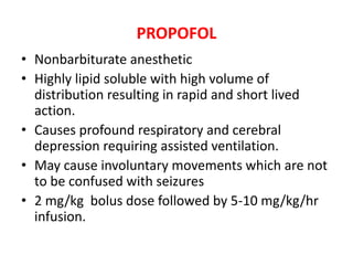 PROPOFOL
• Nonbarbiturate anesthetic
• Highly lipid soluble with high volume of
distribution resulting in rapid and short lived
action.
• Causes profound respiratory and cerebral
depression requiring assisted ventilation.
• May cause involuntary movements which are not
to be confused with seizures
• 2 mg/kg bolus dose followed by 5-10 mg/kg/hr
infusion.
 