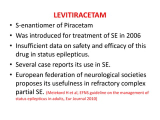 LEVITIRACETAM
• S-enantiomer of Piracetam
• Was introduced for treatment of SE in 2006
• Insufficient data on safety and efficacy of this
drug in status epilepticus.
• Several case reports its use in SE.
• European federation of neurological societies
proposes its usefulness in refractory complex
partial SE. (Meiekord H et al, EFNS guideline on the management of
status epilepticus in adults, Eur Journal 2010)
 