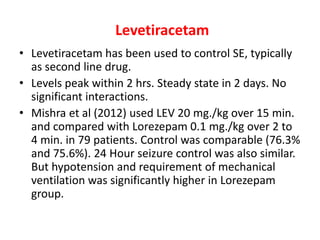 Levetiracetam
• Levetiracetam has been used to control SE, typically
as second line drug.
• Levels peak within 2 hrs. Steady state in 2 days. No
significant interactions.
• Mishra et al (2012) used LEV 20 mg./kg over 15 min.
and compared with Lorezepam 0.1 mg./kg over 2 to
4 min. in 79 patients. Control was comparable (76.3%
and 75.6%). 24 Hour seizure control was also similar.
But hypotension and requirement of mechanical
ventilation was significantly higher in Lorezepam
group.
 