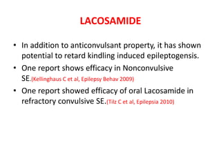 LACOSAMIDE
• In addition to anticonvulsant property, it has shown
potential to retard kindling induced epileptogensis.
• One report shows efficacy in Nonconvulsive
SE.(Kellinghaus C et al, Epilepsy Behav 2009)
• One report showed efficacy of oral Lacosamide in
refractory convulsive SE.(Tilz C et al, Epilepsia 2010)
 