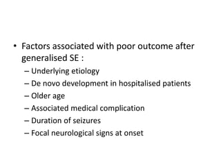 • Factors associated with poor outcome after
generalised SE :
– Underlying etiology
– De novo development in hospitalised patients
– Older age
– Associated medical complication
– Duration of seizures
– Focal neurological signs at onset
 
