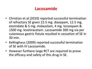 Lacosamide
• Christian et al (2010) reported successful termination
of refractory SE given 22.5 mg. diazepam, 12.5 mg.
etomidate & 5 mg. midazolam, 4 mg. lorazepam &
1500 mg. levetiracetam. Lacosamide 300 mg via per
cutaneous gastric fistula resulted in cessation of SE in
30 min.
• Kellinghaus (2009) reported successful termination
of SE with IV Lacosamide.
• However furthere large RCT are required to prove
the efficacy and safety of this drug in SE.
 
