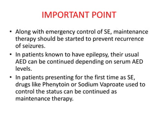 IMPORTANT POINT
• Along with emergency control of SE, maintenance
therapy should be started to prevent recurrence
of seizures.
• In patients known to have epilepsy, their usual
AED can be continued depending on serum AED
levels.
• In patients presenting for the first time as SE,
drugs like Phenytoin or Sodium Vaproate used to
control the status can be continued as
maintenance therapy.
 