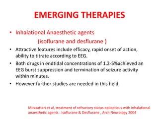 EMERGING THERAPIES
• Inhalational Anaesthetic agents
(isoflurane and desflurane )
• Attractive features include efficacy, rapid onset of action,
ability to titrate according to EEG.
• Both drugs in endtidal concentrations of 1.2-5%achieved an
EEG burst suppression and termination of seizure activity
within minutes.
• However further studies are needed in this field.
Mirasattari et al, treatment of refractory status epilepticus with inhalational
anaesthetic agents : Isoflurane & Desflurane , Arch Neurology 2004
 