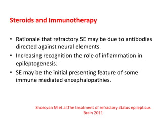 Steroids and Immunotherapy
• Rationale that refractory SE may be due to antibodies
directed against neural elements.
• Increasing recognition the role of inflammation in
epileptogenesis.
• SE may be the initial presenting feature of some
immune mediated encephalopathies.
Shorovan M et al,The treatment of refractory status epilepticus
Brain 2011
 