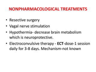 NONPHARMACOLOGICAL TREATMENTS
• Resective surgery
• Vagal nerve stimulation
• Hypothermia- decrease brain metabolism
which is neuroprotective.
• Electroconvulsive therapy - ECT-dose-1 session
daily for 3-8 days. Mechanism-not known
 