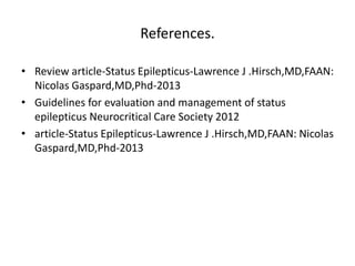 References.
• Review article-Status Epilepticus-Lawrence J .Hirsch,MD,FAAN:
Nicolas Gaspard,MD,Phd-2013
• Guidelines for evaluation and management of status
epilepticus Neurocritical Care Society 2012
• article-Status Epilepticus-Lawrence J .Hirsch,MD,FAAN: Nicolas
Gaspard,MD,Phd-2013
 