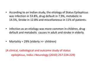 • According to an Indian study, the etiology of Status Epilepticus
was Infection in 53.8%, drug default in 7.9%, metabolic in
14.5%, Stroke in 12.8% and miscellaneous in 11% of patients.
• Infection as an etiology was more common in children, drug
default and metabolic causes in adult and stroke in elderly.
• Mortality = 29% (elderly >> children)
(A clinical, radiological and outcome study of status
epilepticus, India J Neurology (2010) 257:224-229)
 