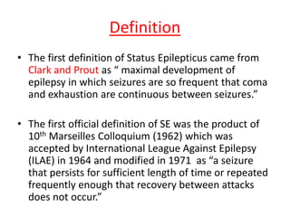 Definition
• The first definition of Status Epilepticus came from
Clark and Prout as “ maximal development of
epilepsy in which seizures are so frequent that coma
and exhaustion are continuous between seizures.”
• The first official definition of SE was the product of
10th Marseilles Colloquium (1962) which was
accepted by International League Against Epilepsy
(ILAE) in 1964 and modified in 1971 as “a seizure
that persists for sufficient length of time or repeated
frequently enough that recovery between attacks
does not occur.”
 