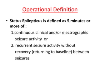 Operational Definition
• Status Epilepticus is defined as 5 minutes or
more of :
1.continuous clinical and/or electrographic
seizure activity or
2. recurrent seizure activity without
recovery (returning to baseline) between
seizures
 