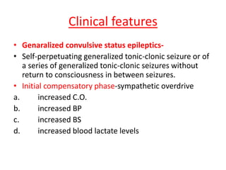 Clinical features
• Genaralized convulsive status epileptics-
• Self-perpetuating generalized tonic-clonic seizure or of
a series of generalized tonic-clonic seizures without
return to consciousness in between seizures.
• Initial compensatory phase-sympathetic overdrive
a. increased C.O.
b. increased BP
c. increased BS
d. increased blood lactate levels
 