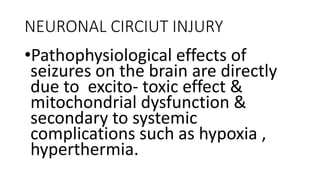 NEURONAL CIRCIUT INJURY
•Pathophysiological effects of
seizures on the brain are directly
due to excito- toxic effect &
mitochondrial dysfunction &
secondary to systemic
complications such as hypoxia ,
hyperthermia.
 