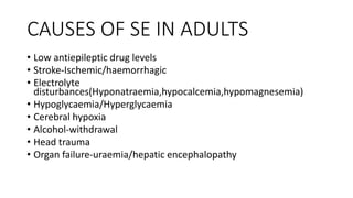 CAUSES OF SE IN ADULTS
• Low antiepileptic drug levels
• Stroke-Ischemic/haemorrhagic
• Electrolyte
disturbances(Hyponatraemia,hypocalcemia,hypomagnesemia)
• Hypoglycaemia/Hyperglycaemia
• Cerebral hypoxia
• Alcohol-withdrawal
• Head trauma
• Organ failure-uraemia/hepatic encephalopathy
 