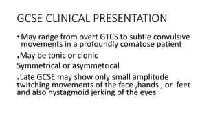 GCSE CLINICAL PRESENTATION
•May range from overt GTCS to subtle convulsive
movements in a profoundly comatose patient
.May be tonic or clonic
Symmetrical or asymmetrical
.Late GCSE may show only small amplitude
twitching movements of the face ,hands , or feet
and also nystagmoid jerking of the eyes
 