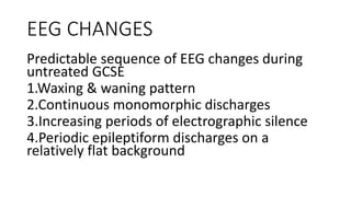 EEG CHANGES
Predictable sequence of EEG changes during
untreated GCSE
1.Waxing & waning pattern
2.Continuous monomorphic discharges
3.Increasing periods of electrographic silence
4.Periodic epileptiform discharges on a
relatively flat background
 