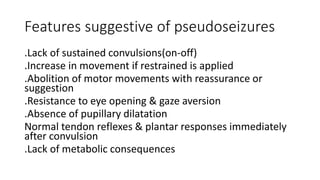 Features suggestive of pseudoseizures
.Lack of sustained convulsions(on-off)
.Increase in movement if restrained is applied
.Abolition of motor movements with reassurance or
suggestion
.Resistance to eye opening & gaze aversion
.Absence of pupillary dilatation
Normal tendon reflexes & plantar responses immediately
after convulsion
.Lack of metabolic consequences
 